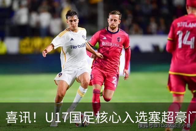 喜讯！U17国足核心入选塞超豪门U19季前集训24人名单，值得期待
